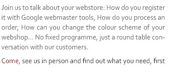 Join us to talk about your webstore: How do you register it with Google webmaster tools, How do you process an order, How can you change the colour scheme of your webshop… No fixed programme, just a round table conversation with our customers. Come, see us in person and find out what you need, first hand.